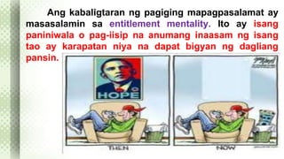Ang kabaligtaran ng pagiging mapagpasalamat ay 
masasalamin sa entitlement mentality. Ito ay isang 
paniniwala o pag-iisip na anumang inaasam ng isang 
tao ay karapatan niya na dapat bigyan ng dagliang 
pansin. 
 