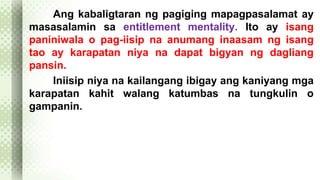 Ang kabaligtaran ng pagiging mapagpasalamat ay 
masasalamin sa entitlement mentality. Ito ay isang 
paniniwala o pag-iisip na anumang inaasam ng isang 
tao ay karapatan niya na dapat bigyan ng dagliang 
pansin. 
Iniisip niya na kailangang ibigay ang kaniyang mga 
karapatan kahit walang katumbas na tungkulin o 
gampanin. 
 