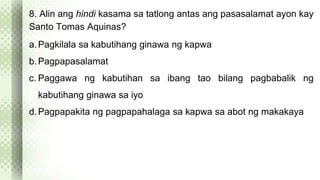 8. Alin ang hindi kasama sa tatlong antas ang pasasalamat ayon kay 
Santo Tomas Aquinas? 
a. Pagkilala sa kabutihang ginawa ng kapwa 
b.Pagpapasalamat 
c. Paggawa ng kabutihan sa ibang tao bilang pagbabalik ng 
kabutihang ginawa sa iyo 
d.Pagpapakita ng pagpapahalaga sa kapwa sa abot ng makakaya 
 