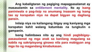 Ang kabaligtaran ng pagiging mapagpasalamat ay 
masasalamin sa entitlement mentality. Ito ay isang 
paniniwala o pag-iisip na anumang inaasam ng isang 
tao ay karapatan niya na dapat bigyan ng dagliang 
pansin. 
Iniisip niya na kailangang ibigay ang kaniyang mga 
karapatan kahit walang katumbas na tungkulin o 
gampanin. 
Isang halimbawa nito ay ang hindi pagbibigay-pasasalamat 
ng mga anak sa kanilang magulang sa 
kabila ng sakripisyong ginawa nila para mabigyan ang 
mga ito ng magandang kinabukasan. 
 