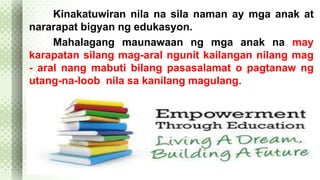 Kinakatuwiran nila na sila naman ay mga anak at 
nararapat bigyan ng edukasyon. 
Mahalagang maunawaan ng mga anak na may 
karapatan silang mag-aral ngunit kailangan nilang mag 
- aral nang mabuti bilang pasasalamat o pagtanaw ng 
utang-na-loob nila sa kanilang magulang. 
 