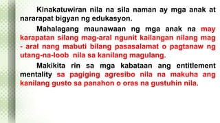 Kinakatuwiran nila na sila naman ay mga anak at 
nararapat bigyan ng edukasyon. 
Mahalagang maunawaan ng mga anak na may 
karapatan silang mag-aral ngunit kailangan nilang mag 
- aral nang mabuti bilang pasasalamat o pagtanaw ng 
utang-na-loob nila sa kanilang magulang. 
Makikita rin sa mga kabataan ang entitlement 
mentality sa pagiging agresibo nila na makuha ang 
kanilang gusto sa panahon o oras na gustuhin nila. 
 