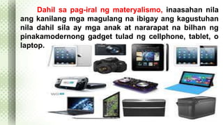 Dahil sa pag-iral ng materyalismo, inaasahan nila 
ang kanilang mga magulang na ibigay ang kagustuhan 
nila dahil sila ay mga anak at nararapat na bilhan ng 
pinakamodernong gadget tulad ng cellphone, tablet, o 
laptop. 
 