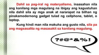 Dahil sa pag-iral ng materyalismo, inaasahan nila 
ang kanilang mga magulang na ibigay ang kagustuhan 
nila dahil sila ay mga anak at nararapat na bilhan ng 
pinakamodernong gadget tulad ng cellphone, tablet, o 
laptop. 
Kung hindi man nila makuha ang gusto nila, sila pa 
ang magsasalita ng masasakit sa kanilang magulang. 
 