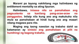 Marami pa tayong nakikitang mga halimbawa ng 
entitlement mentality sa ating lipunan. 
Halimbawa, iniaasa nila sa pamahalaan ang 
pagsustento sa kanilang pang-araw-araw na 
panggastos. Iniisip nila kung ano ang makukuha nila 
mula sa pamahalaan at hindi kung ano ang maaari 
nilang magawa para rito. 
Maging ang taong nawalan ng trabaho dahil sa 
katamaran ay sinisisi ang pamahalaan at pilit na 
humihingi ng bagong trabaho. 
 