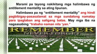 Marami pa tayong nakikitang mga halimbawa ng 
entitlement mentality sa ating lipunan. 
Halimbawa pa ng “entitlement mentality” ang hindi 
pagbibigay-pasasalamat sa mga sundalong namatay 
para ipaglaban ang saligang batas. May mga iba na 
nagsasabing “trabaho naman nila ‘yan.” 
 