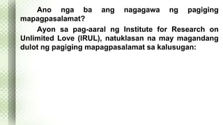 Ano nga ba ang nagagawa ng pagiging 
mapagpasalamat? 
Ayon sa pag-aaral ng Institute for Research on 
Unlimited Love (IRUL), natuklasan na may magandang 
dulot ng pagiging mapagpasalamat sa kalusugan: 
 