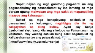 Napatunayan ng mga ganitong pag-aaral na ang 
pagsasabuhay ng pasasalamat ay isa lamang sa mga 
paraan upang maiwasan ang mga sakit at mapanatiling 
maayos ang kalusugan. 
Bukod sa mga benepisyong naidudulot ng 
pasasalamat sa kalusugan, nagbibigay din ito ng 
kaligayahan sa ating buhay. Ayon kay Sonja 
Lyubommirsky, isang kilalang sikologo sa Pamantasan ng 
California, may walong dahilan kung bakit nagdudulot ng 
kaligayahan sa tao ang pasasalamat: 
( http://www.faculty.ucr.edu/~sonja) 
 