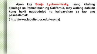 Ayon kay Sonja Lyubommirsky, isang kilalang 
sikologo sa Pamantasan ng California, may walong dahilan 
kung bakit nagdudulot ng kaligayahan sa tao ang 
pasasalamat: 
( http://www.faculty.ucr.edu/~sonja) 
 
