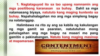 1. Nagtataguyod ito sa tao upang namnamin ang 
mga positibong karanasan sa buhay. Dahil sa mga 
natamasang biyaya, natututo kang maging kuntento sa 
buhay. Napahahalagahan mo ang mga simpleng bagay 
na natatanggap. 
Halimbawa na rito ay ang sa kabila ng kakulangan 
ng mga gamit sa paaralan, natututuhan mong 
pahalagahan ang mga bagay na maaari mo pang 
gamitin o pakinabangan. Natuto kang maging masinop 
at mapamaraan. 
 