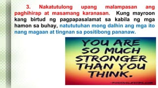 3. Nakatutulong upang malampasan ang 
paghihirap at masamang karanasan. Kung mayroon 
kang birtud ng pagpapasalamat sa kabila ng mga 
hamon sa buhay, natututuhan mong dalhin ang mga ito 
nang magaan at tingnan sa positibong pananaw. 
 