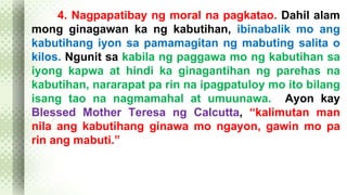 4. Nagpapatibay ng moral na pagkatao. Dahil alam 
mong ginagawan ka ng kabutihan, ibinabalik mo ang 
kabutihang iyon sa pamamagitan ng mabuting salita o 
kilos. Ngunit sa kabila ng paggawa mo ng kabutihan sa 
iyong kapwa at hindi ka ginagantihan ng parehas na 
kabutihan, nararapat pa rin na ipagpatuloy mo ito bilang 
isang tao na nagmamahal at umuunawa. Ayon kay 
Blessed Mother Teresa ng Calcutta, “kalimutan man 
nila ang kabutihang ginawa mo ngayon, gawin mo pa 
rin ang mabuti.” 
 
