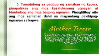 5. Tumutulong sa pagbuo ng samahan ng kapwa, 
pinapalakas ang mga kasalukuyang ugnayan at 
hinuhubog ang mga bagong ugnayan. Pinagtitibay nito 
ang mga samahan dahil sa magandang pakikipag-ugnayan 
sa kapwa. 
 