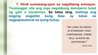 7. Hindi sumasang-ayon sa negatibong emosyon. 
Tinatanggal nito ang mga negatibong damdamin tulad 
ng galit o kasakiman. Sa totoo lang, mahirap ang 
maging magalitin kung ikaw ay lubos na 
nagpapasalamat sa iyong buhay. 
 