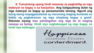 8. Tumutulong upang hindi masanay sa pagkahilig sa mga 
materyal na bagay o sa kasiyahan. Ang kaligayahang dulot ng 
mga materyal na bagay ay pansamantala lamang. Ngunit ang 
isang taong mapagpasalamat ay marunong maging kuntento sa 
kabila ng pagkakaroon ng mga simpleng bagay o gamit. 
Natututo siyang mas pahalagahan ang mga ito at maging 
masaya sa buhay. Hindi siya naghahangad ng mga bagay na 
hindi niya kailangan. 
 