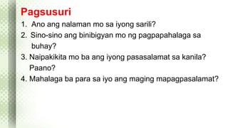 Pagsusuri 
1. Ano ang nalaman mo sa iyong sarili? 
2. Sino-sino ang binibigyan mo ng pagpapahalaga sa 
buhay? 
3. Naipakikita mo ba ang iyong pasasalamat sa kanila? 
Paano? 
4. Mahalaga ba para sa iyo ang maging mapagpasalamat? 
 