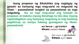 Isang propesor ng Sikolohika ang nagbigay ng 
gawain sa kaniyang mga mag-aaral na magsulat ng 
liham - pasasalamat tungkol sa pasasalamat sa mga 
magulang. Isa sa mga mag-aaral ang lumapit sa 
propesor at maluha niyang ibinahagi na lalo daw niyang 
napahalagahan ang kaniyang magulang at ang kanilang 
paghihirap sa kaniya habang gumagawa ng liham-pasasalamat. 
 