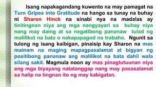 Isang napakagandang kuwento na may pamagat na 
Turn Gripes into Gratitude na hango sa tunay na buhay 
ni Sharon Hinck na sinabi nya na madalas ay 
tinitingnan niya ang mga nangyayari sa buhay niya 
nang may daing at sa negatibong pananaw tulad ng 
malilikot na bata o nakapapagod na trabaho. Ngunit sa 
tulong ng isang kaibigan, pinaisip kay Sharon na mas 
mainam na maging mapagpasalamat at bigyan ng 
positibong pananaw ang malilikot na bata dahil wala 
silang sakit. Magmula noon ay mas pinagtutuunan niya 
ang mga biyayang natatanggap nang may pasasalamat 
sa halip na tingnan ito ng may kabigatan. 
 
