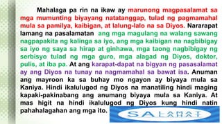 Mahalaga pa rin na ikaw ay marunong magpasalamat sa 
mga mumunting biyayang natatanggap, tulad ng pagmamahal 
mula sa pamilya, kaibigan, at lalung-lalo na sa Diyos. Nararapat 
lamang na pasalamatan ang mga magulang na walang sawang 
nagpapakita ng kalinga sa iyo, ang mga kaibigan na nagbibigay 
sa iyo ng saya sa hirap at ginhawa, mga taong nagbibigay ng 
serbisyo tulad ng mga guro, mga alagad ng Diyos, doktor, 
pulis, at iba pa. At ang karapat-dapat na bigyan ng pasasalamat 
ay ang Diyos na tunay na nagmamahal sa bawat isa. Anuman 
ang mayroon ka sa buhay mo ngayon ay biyaya mula sa 
Kaniya. Hindi ikalulugod ng Diyos na manatiling hindi maging 
kapaki-pakinabang ang anumang biyaya mula sa Kaniya. At 
mas higit na hindi ikalulugod ng Diyos kung hindi natin 
pahahalagahan ang mga ito. 
 
