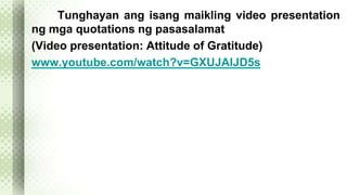 Tunghayan ang isang maikling video presentation 
ng mga quotations ng pasasalamat 
(Video presentation: Attitude of Gratitude) 
www.youtube.com/watch?v=GXUJAIJD5s 
 