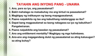 TAYAHIN ANG INYONG PANG - UNAWA 
1. Ano, para sa iyo, ang pasasalamat? 
2. Bakit mahalaga na maisabuhay mo ang birtud na pasasalamat? 
3. Magbigay ng indikasyon ng taong mapagpasalamat. 
4. Paano naipakikita ng tao ang kabutihang natatanggap sa iba? 
5. Dapat bang magpasalamat sa taong nakagawa sa iyo ng kabutihan? 
Pangatwiranan. 
6. Paano naipakikita ang kawalan ng pasasalamat? 
7. Ano ang entitlement mentality? Magbigay ng mga halimbawa. 
8. Ano-ano ang magagandang dulot ng pasasalamat sa ating kalusugan? 
sa ating buhay? 
 