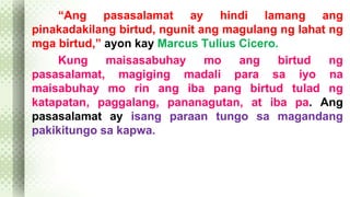 “Ang pasasalamat ay hindi lamang ang 
pinakadakilang birtud, ngunit ang magulang ng lahat ng 
mga birtud,” ayon kay Marcus Tulius Cicero. 
Kung maisasabuhay mo ang birtud ng 
pasasalamat, magiging madali para sa iyo na 
maisabuhay mo rin ang iba pang birtud tulad ng 
katapatan, paggalang, pananagutan, at iba pa. Ang 
pasasalamat ay isang paraan tungo sa magandang 
pakikitungo sa kapwa. 
 