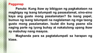 Pagganap 
Panuto: Kung ikaw ay bibigyan ng pagkakataon na 
magbigay ng isang talumpati ng pasasalamat, sino-sino 
kaya ang gusto mong pasalamatan? Sa isang papel, 
bumuo ng isang talumpati na naglalaman ng mga taong 
gusto mong pasalamatan. Isulat din kung paano sila 
naging parte ng iyong buhay at nakatulong upang ikaw 
ay mabuhay nang maayos. 
Maghanda para sa pagtatalumpati sa harapan ng 
klase. 
 