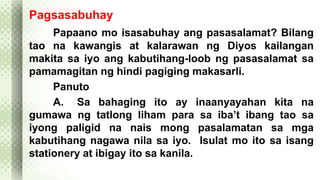 Pagsasabuhay 
Papaano mo isasabuhay ang pasasalamat? Bilang 
tao na kawangis at kalarawan ng Diyos kailangan 
makita sa iyo ang kabutihang-loob ng pasasalamat sa 
pamamagitan ng hindi pagiging makasarli. 
Panuto 
A. Sa bahaging ito ay inaanyayahan kita na 
gumawa ng tatlong liham para sa iba’t ibang tao sa 
iyong paligid na nais mong pasalamatan sa mga 
kabutihang nagawa nila sa iyo. Isulat mo ito sa isang 
stationery at ibigay ito sa kanila. 
 
