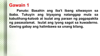 Gawain 1 
Panuto: Basahin ang iba’t ibang sitwasyon sa 
ibaba. Tukuyin ang biyayang natanggap mula sa 
kabutihang-kaloob at isulat ang paraan ng pagpapakita 
ng pasasalamat. Isulat ang iyong sagot sa kuwaderno. 
Gawing gabay ang halimbawa sa unang bilang. 
 