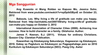 Mga Sanggunian 
Ang Kuwento ni Mang Roldan sa Kapuso Mo, Jessica Soho. 
Retrieved from www.youtube.com/watch?v=xpDpibGByoE on October 23, 
2012 
Babauta, Leo. Why living a life of gratitude can make you happy. 
Retrieved from http://zenhabits.net/2007/09/why living-a-life-of gratitude-can- 
make-you happy on October 2, 2012 
International Association of Character Cities (2000). Achieving true 
success: How to build character as a family. Oklahoma: Author. 
James F. Keenan, S.J. (2011). Virtues for ordinary Christians. 
Quezon City: Claretian Publication. 
Kawanihan ng Edukasyong Sekundarya, Kagawaran ng Edukasyon. 
2010. Gabay sa Pagtuturo sa Edukasyon sa Pagpapahalaga para sa 2010 
Kurikulum ng Edukasyon Sekundarya (SEC). Pasig City. Awtor 
 