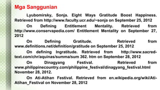 Mga Sanggunian 
Lyubomirsky, Sonja. Eight Ways Gratitude Boost Happiness. 
Retrieved from http://www.faculty.ucr.edu/~sonja on September 25, 2012 
On Defining Entitlement Mentality. Retrieved from 
http://www.conservapedia.com/ Entitlement Mentality on September 27, 
2012 
On Defining Gratitude. Retrieved from 
www.definitions.net/definition/gratitude on September 25, 2012 
On defining Ingratitude. Retrieved from http://www.sacred-text. 
com/chr/aquinas/summa/sum 362. htm on September 28, 2012 
On Dinagyang Festival. Retrieved from 
www.philippinecountry.com/philippine_festival/dinagyang_festival.html 
November 28, 2012. 
On Ati-Atihan Festival. Retrieved from en.wikipedia.org/wiki/Ati- 
Atihan_Festival on November 28, 2012 
 