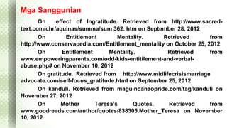 Mga Sanggunian 
On effect of Ingratitude. Retrieved from http://www.sacred-text. 
com/chr/aquinas/summa/sum 362. htm on September 28, 2012 
On Entitlement Mentality. Retrieved from 
http://www.conservapedia.com/Entitlement_mentality on October 25, 2012 
On Entitlement Mentality. Retrieved from 
www.empoweringparents.com/odd-kids-entitilement-and-verbal-abuse. 
php# on November 10, 2012 
On gratitude. Retrieved from http://www.midlifecrisismarriage 
advocate.com/self-focus_gratitude.html on September 25, 2012 
On kanduli. Retrieved from maguindanaopride.com/tag/kanduli on 
November 27, 2012 
On Mother Teresa’s Quotes. Retrieved from 
www.goodreads.com/author/quotes/838305.Mother_Teresa on November 
10, 2012 
 