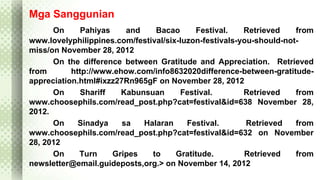 Mga Sanggunian 
On Pahiyas and Bacao Festival. Retrieved from 
www.lovelyphilippines.com/festival/six-luzon-festivals-you-should-not-miss/ 
on November 28, 2012 
On the difference between Gratitude and Appreciation. Retrieved 
from http://www.ehow.com/info8632020difference-between-gratitude-appreciation. 
html#ixzz27Rn965gF on November 28, 2012 
On Shariff Kabunsuan Festival. Retrieved from 
www.choosephils.com/read_post.php?cat=festival&id=638 November 28, 
2012. 
On Sinadya sa Halaran Festival. Retrieved from 
www.choosephils.com/read_post.php?cat=festival&id=632 on November 
28, 2012 
On Turn Gripes to Gratitude. Retrieved from 
newsletter@email.guideposts,org.> on November 14, 2012 
 