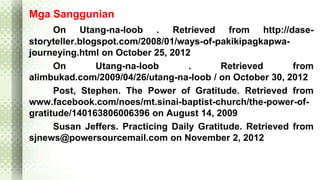 Mga Sanggunian 
On Utang-na-loob . Retrieved from http://dase-storyteller. 
blogspot.com/2008/01/ways-of-pakikipagkapwa-journeying. 
html on October 25, 2012 
On Utang-na-loob . Retrieved from 
alimbukad.com/2009/04/26/utang-na-loob / on October 30, 2012 
Post, Stephen. The Power of Gratitude. Retrieved from 
www.facebook.com/noes/mt.sinai-baptist-church/the-power-of-gratitude/ 
140163806006396 on August 14, 2009 
Susan Jeffers. Practicing Daily Gratitude. Retrieved from 
sjnews@powersourcemail.com on November 2, 2012 
 
