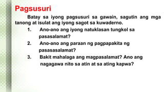 Pagsusuri 
Batay sa iyong pagsusuri sa gawain, sagutin ang mga 
tanong at isulat ang iyong sagot sa kuwaderno. 
1. Ano-ano ang iyong natuklasan tungkol sa 
pasasalamat? 
2. Ano-ano ang paraan ng pagpapakita ng 
pasasasalamat? 
3. Bakit mahalaga ang magpasalamat? Ano ang 
nagagawa nito sa atin at sa ating kapwa? 
 