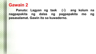 Gawain 2 
Panuto: Lagyan ng tsek (√) ang kolum na 
nagpapakita ng dalas ng pagpapakita mo ng 
pasasalamat. Gawin ito sa kuwaderno. 
 