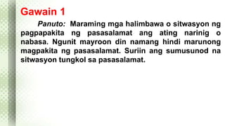 Gawain 1 
Panuto: Maraming mga halimbawa o sitwasyon ng 
pagpapakita ng pasasalamat ang ating narinig o 
nabasa. Ngunit mayroon din namang hindi marunong 
magpakita ng pasasalamat. Suriin ang sumusunod na 
sitwasyon tungkol sa pasasalamat. 
 