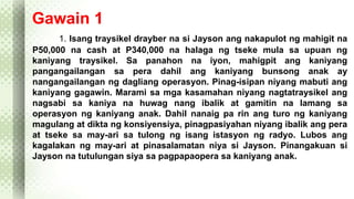 Gawain 1 
1. Isang traysikel drayber na si Jayson ang nakapulot ng mahigit na 
P50,000 na cash at P340,000 na halaga ng tseke mula sa upuan ng 
kaniyang traysikel. Sa panahon na iyon, mahigpit ang kaniyang 
pangangailangan sa pera dahil ang kaniyang bunsong anak ay 
nangangailangan ng dagliang operasyon. Pinag-isipan niyang mabuti ang 
kaniyang gagawin. Marami sa mga kasamahan niyang nagtatraysikel ang 
nagsabi sa kaniya na huwag nang ibalik at gamitin na lamang sa 
operasyon ng kaniyang anak. Dahil nanaig pa rin ang turo ng kaniyang 
magulang at dikta ng konsiyensiya, pinagpasiyahan niyang ibalik ang pera 
at tseke sa may-ari sa tulong ng isang istasyon ng radyo. Lubos ang 
kagalakan ng may-ari at pinasalamatan niya si Jayson. Pinangakuan si 
Jayson na tutulungan siya sa pagpapaopera sa kaniyang anak. 
 