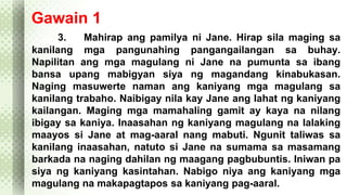 Gawain 1 
3. Mahirap ang pamilya ni Jane. Hirap sila maging sa 
kanilang mga pangunahing pangangailangan sa buhay. 
Napilitan ang mga magulang ni Jane na pumunta sa ibang 
bansa upang mabigyan siya ng magandang kinabukasan. 
Naging masuwerte naman ang kaniyang mga magulang sa 
kanilang trabaho. Naibigay nila kay Jane ang lahat ng kaniyang 
kailangan. Maging mga mamahaling gamit ay kaya na nilang 
ibigay sa kaniya. Inaasahan ng kaniyang magulang na lalaking 
maayos si Jane at mag-aaral nang mabuti. Ngunit taliwas sa 
kanilang inaasahan, natuto si Jane na sumama sa masamang 
barkada na naging dahilan ng maagang pagbubuntis. Iniwan pa 
siya ng kaniyang kasintahan. Nabigo niya ang kaniyang mga 
magulang na makapagtapos sa kaniyang pag-aaral. 
 