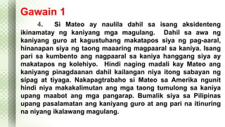 Gawain 1 
4. Si Mateo ay naulila dahil sa isang aksidenteng 
ikinamatay ng kaniyang mga magulang. Dahil sa awa ng 
kaniyang guro at kagustuhang makatapos siya ng pag-aaral, 
hinanapan siya ng taong maaaring magpaaral sa kaniya. Isang 
pari sa kumbento ang nagpaaral sa kaniya hanggang siya ay 
makatapos ng kolehiyo. Hindi naging madali kay Mateo ang 
kaniyang pinagdaanan dahil kailangan niya itong sabayan ng 
sipag at tiyaga. Nakapagtrabaho si Mateo sa Amerika ngunit 
hindi niya makakalimutan ang mga taong tumulong sa kaniya 
upang maabot ang mga pangarap. Bumalik siya sa Pilipinas 
upang pasalamatan ang kaniyang guro at ang pari na itinuring 
na niyang ikalawang magulang. 
 