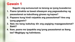 Gawain 1 
Sagutin ang sumusunod na tanong sa iyong kuwaderno: 
1. Paano ipinakita sa bawat sitwasyon ang pagsasabuhay ng 
pasasalamat sa kabutihang ginawa ng kapwa? 
2. Papaano kung hindi naipakita ang pasasalamat? Ano ang 
iyong gagawin? 
3. Nais mo bang isabuhay din ang pagiging mapagpasalamat? 
Bakit? 
4. Ikaw, paano mo ipapakita ang iyong pasasalamat sa ibang 
tao? Magbigay ng halimbawa. 
 