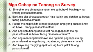 Mga Gabay na Tanong sa Survey 
1. Sino-sino ang pinasasalamatan mo sa buhay? Magbigay ng 
limang pinasasalamatan. 
2. Bakit mo sila pinasasalamatan? Isa-isahin ang dahilan sa bawat 
taong pinasasalamatan. 
3. Paano mo naipakikita o napatutunayan ang iyong pasasalamat 
sa bawat taong pinasasalamatan? 
4. Ano ang kabutihang naidudulot ng pagpapakita mo ng 
pasasalamat sa bawat taong pinasasalamatan? 
5. Ano ang maaaring halimbawa mo ng hindi pagpapakita ng 
pasasalamat sa mga taong dapat mong pinasasalamatan? 
6. Ano kaya ang magiging epekto kung hindi ipakikita ang 
pasasalamat? 
 