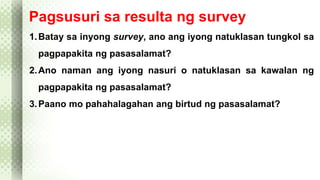 Pagsusuri sa resulta ng survey 
1.Batay sa inyong survey, ano ang iyong natuklasan tungkol sa 
pagpapakita ng pasasalamat? 
2.Ano naman ang iyong nasuri o natuklasan sa kawalan ng 
pagpapakita ng pasasalamat? 
3.Paano mo pahahalagahan ang birtud ng pasasalamat? 
 
