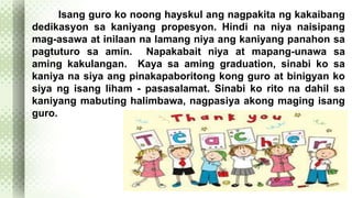 Isang guro ko noong hayskul ang nagpakita ng kakaibang 
dedikasyon sa kaniyang propesyon. Hindi na niya naisipang 
mag-asawa at inilaan na lamang niya ang kaniyang panahon sa 
pagtuturo sa amin. Napakabait niya at mapang-unawa sa 
aming kakulangan. Kaya sa aming graduation, sinabi ko sa 
kaniya na siya ang pinakapaboritong kong guro at binigyan ko 
siya ng isang liham - pasasalamat. Sinabi ko rito na dahil sa 
kaniyang mabuting halimbawa, nagpasiya akong maging isang 
guro. 
 