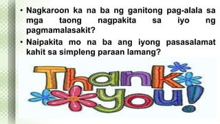 • Nagkaroon ka na ba ng ganitong pag-alala sa 
mga taong nagpakita sa iyo ng 
pagmamalasakit? 
• Naipakita mo na ba ang iyong pasasalamat 
kahit sa simpleng paraan lamang? 
 