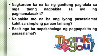 • Nagkaroon ka na ba ng ganitong pag-alala sa 
mga taong nagpakita sa iyo ng 
pagmamalasakit? 
• Naipakita mo na ba ang iyong pasasalamat 
kahit sa simpleng paraan lamang? 
• Bakit nga ba napakahalaga ng pagpapakita ng 
pasasalamat? 
 