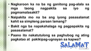 • Nagkaroon ka na ba ng ganitong pag-alala sa 
mga taong nagpakita sa iyo ng 
pagmamalasakit? 
• Naipakita mo na ba ang iyong pasasalamat 
kahit sa simpleng paraan lamang? 
• Bakit nga ba napakahalaga ng pagpapakita ng 
pasasalamat? 
• Paano ito nakatutulong sa paghubog ng ating 
pagkatao at pakikipag-ugnayan sa kapwa? 
 