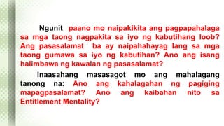 Ngunit paano mo naipakikita ang pagpapahalaga 
sa mga taong nagpakita sa iyo ng kabutihang loob? 
Ang pasasalamat ba ay naipahahayag lang sa mga 
taong gumawa sa iyo ng kabutihan? Ano ang isang 
halimbawa ng kawalan ng pasasalamat? 
Inaasahang masasagot mo ang mahalagang 
tanong na: Ano ang kahalagahan ng pagiging 
mapagpasalamat? Ano ang kaibahan nito sa 
Entitlement Mentality? 
 
