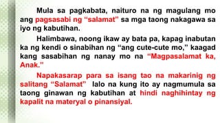 Mula sa pagkabata, naituro na ng magulang mo 
ang pagsasabi ng “salamat” sa mga taong nakagawa sa 
iyo ng kabutihan. 
Halimbawa, noong ikaw ay bata pa, kapag inabutan 
ka ng kendi o sinabihan ng “ang cute-cute mo,” kaagad 
kang sasabihan ng nanay mo na “Magpasalamat ka, 
Anak.” 
Napakasarap para sa isang tao na makarinig ng 
salitang “Salamat” lalo na kung ito ay nagmumula sa 
taong ginawan ng kabutihan at hindi naghihintay ng 
kapalit na materyal o pinansiyal. 
 