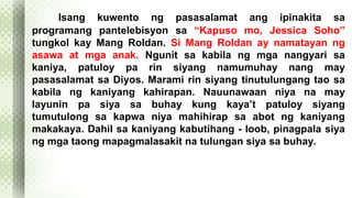 Isang kuwento ng pasasalamat ang ipinakita sa 
programang pantelebisyon sa “Kapuso mo, Jessica Soho” 
tungkol kay Mang Roldan. Si Mang Roldan ay namatayan ng 
asawa at mga anak. Ngunit sa kabila ng mga nangyari sa 
kaniya, patuloy pa rin siyang namumuhay nang may 
pasasalamat sa Diyos. Marami rin siyang tinutulungang tao sa 
kabila ng kaniyang kahirapan. Nauunawaan niya na may 
layunin pa siya sa buhay kung kaya’t patuloy siyang 
tumutulong sa kapwa niya mahihirap sa abot ng kaniyang 
makakaya. Dahil sa kaniyang kabutihang - loob, pinagpala siya 
ng mga taong mapagmalasakit na tulungan siya sa buhay. 
 